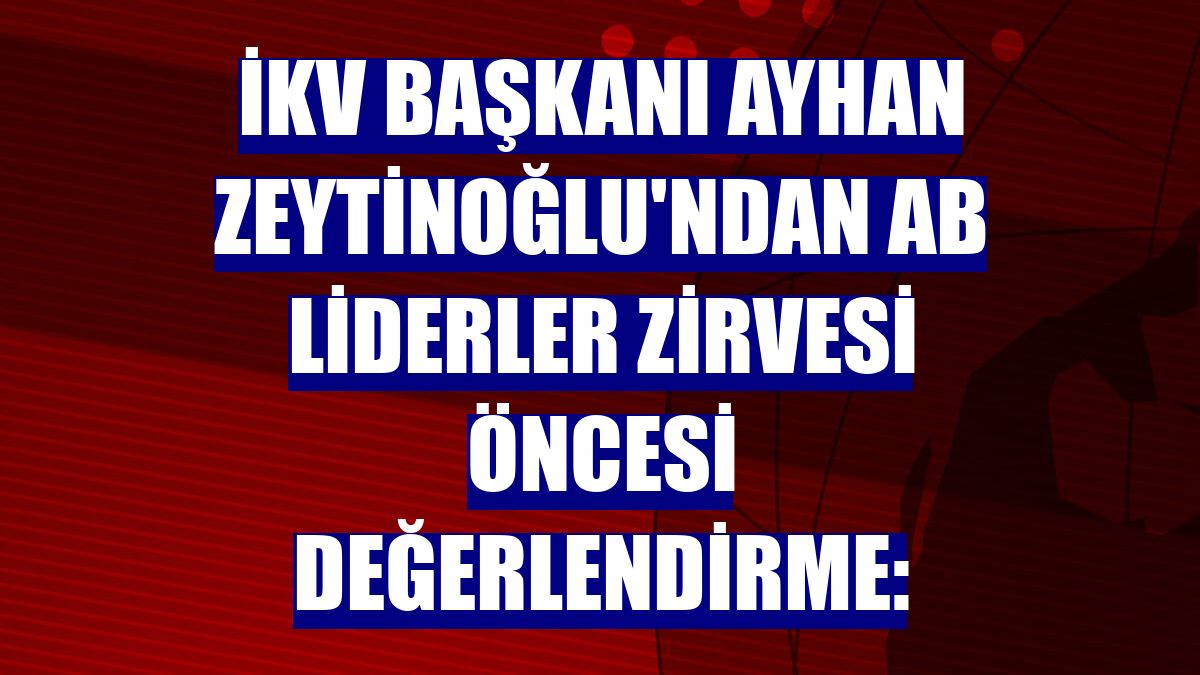 İKV Başkanı Ayhan Zeytinoğlu'ndan AB Liderler Zirvesi öncesi değerlendirme: