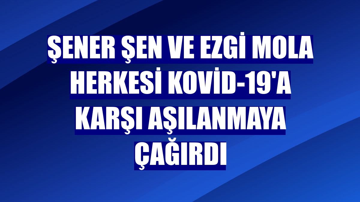 Şener Şen ve Ezgi Mola herkesi Kovid-19'a karşı aşılanmaya çağırdı