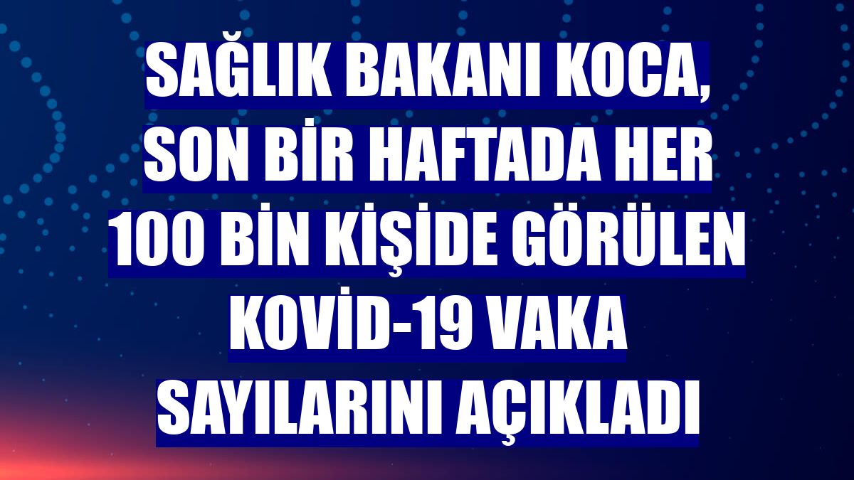 Sağlık Bakanı Koca, son bir haftada her 100 bin kişide görülen Kovid-19 vaka sayılarını açıkladı