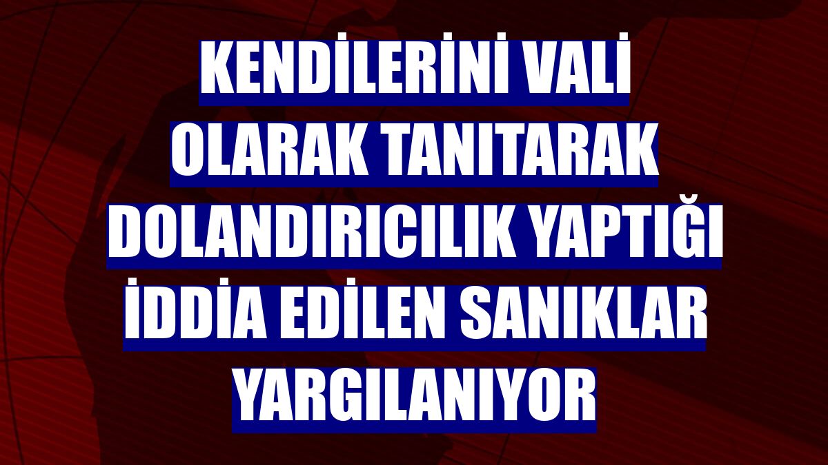 Kendilerini vali olarak tanıtarak dolandırıcılık yaptığı iddia edilen sanıklar yargılanıyor