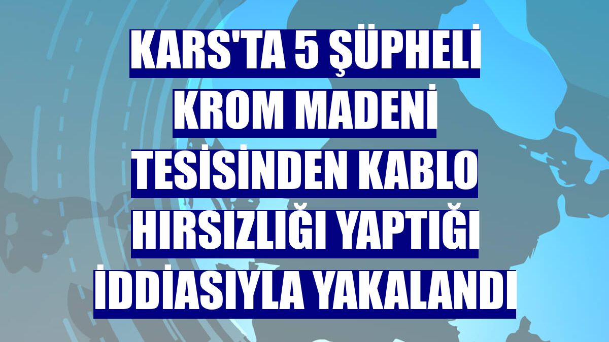 Kars'ta 5 şüpheli krom madeni tesisinden kablo hırsızlığı yaptığı iddiasıyla yakalandı