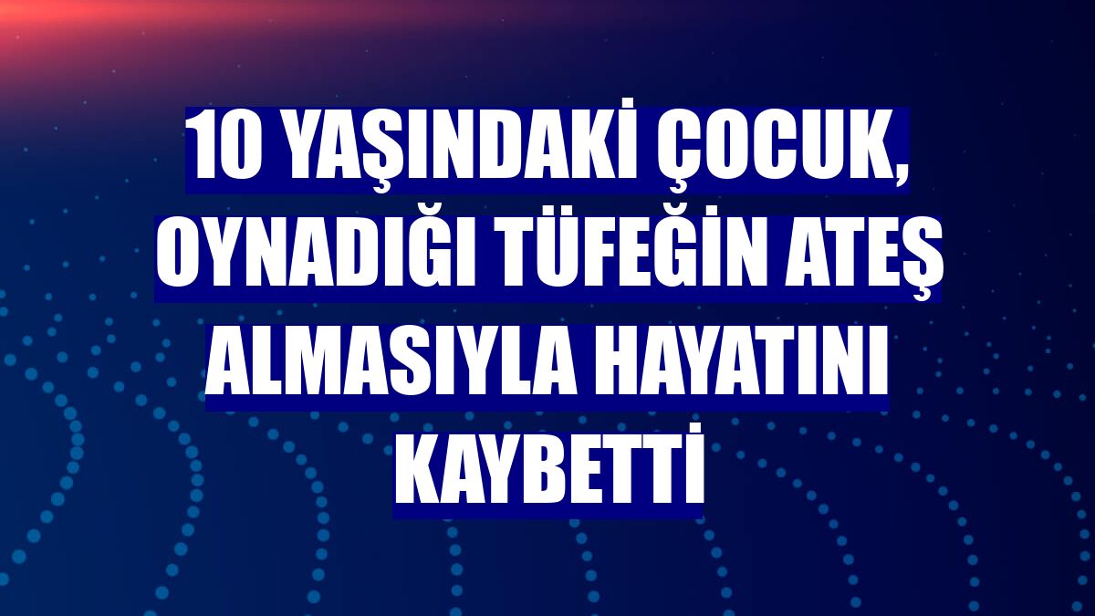 10 yaşındaki çocuk, oynadığı tüfeğin ateş almasıyla hayatını kaybetti