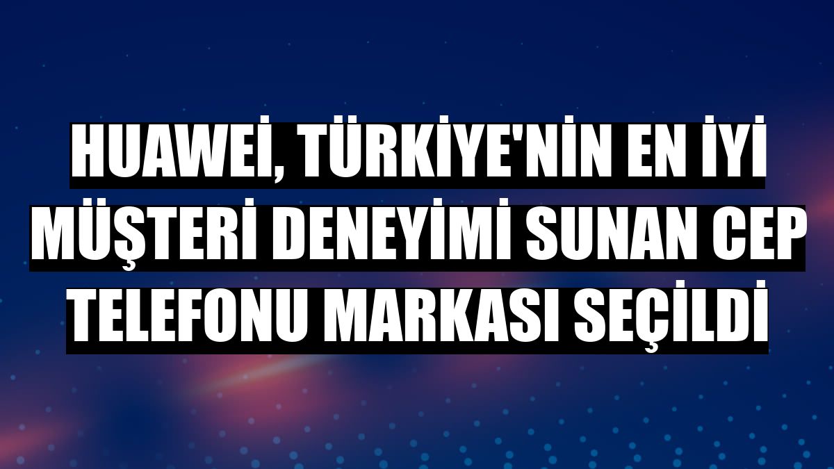 Huawei, Türkiye'nin en iyi müşteri deneyimi sunan cep telefonu markası seçildi