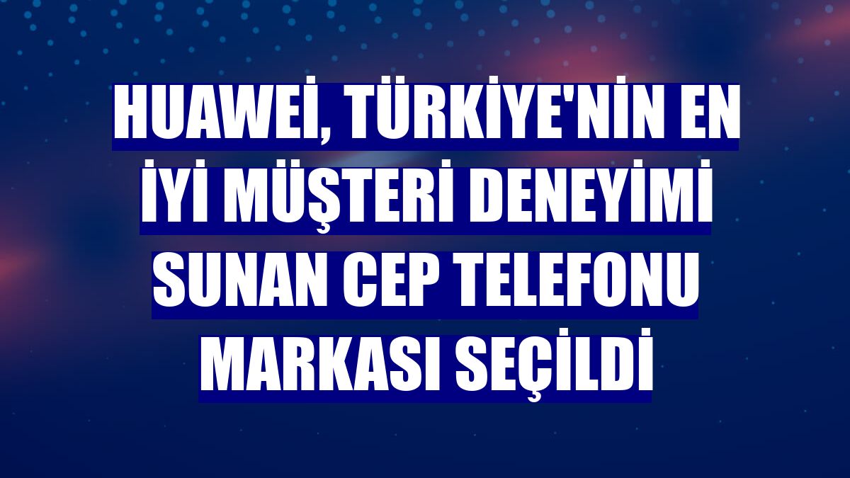 Huawei, Türkiye'nin en iyi müşteri deneyimi sunan cep telefonu markası seçildi