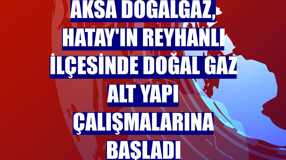 Aksa Doğalgaz, Hatay'ın Reyhanlı ilçesinde doğal gaz alt yapı çalışmalarına başladı
