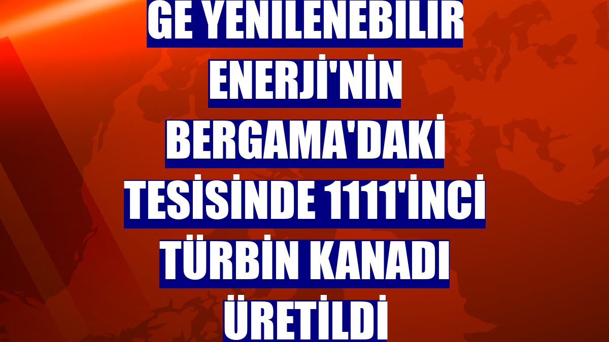 GE Yenilenebilir Enerji'nin Bergama'daki tesisinde 1111'inci türbin kanadı üretildi
