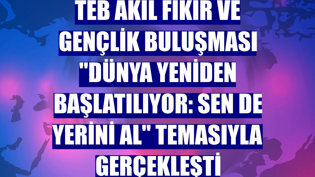TEB Akıl Fikir ve Gençlik Buluşması "Dünya Yeniden Başlatılıyor: Sen de Yerini Al" temasıyla gerçekleşti