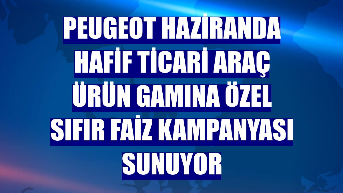 Peugeot haziranda hafif ticari araç ürün gamına özel sıfır faiz kampanyası sunuyor
