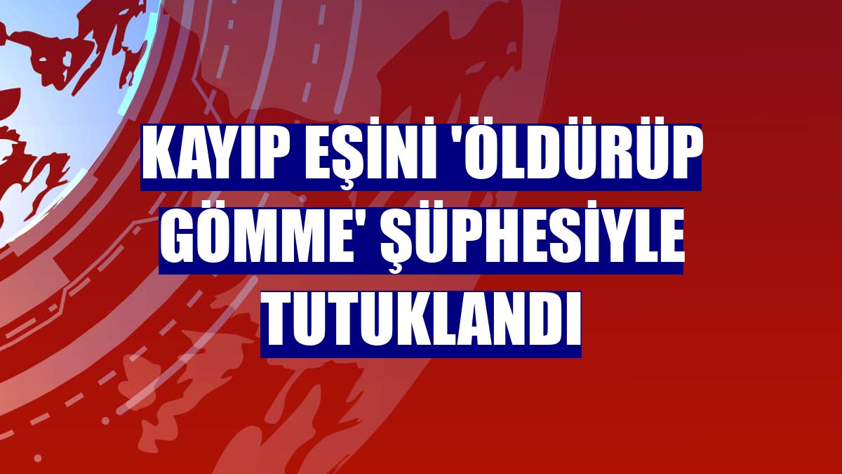 Kayıp eşini 'öldürüp gömme' şüphesiyle tutuklandı