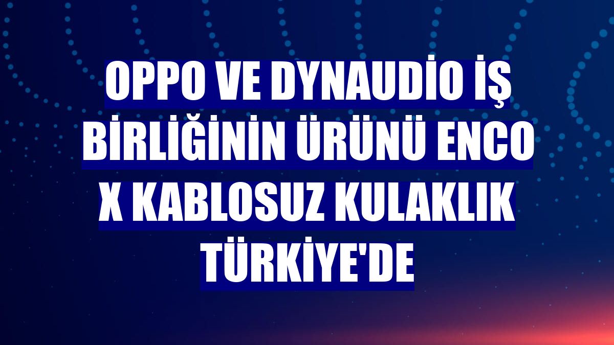 OPPO ve Dynaudio iş birliğinin ürünü Enco X kablosuz kulaklık Türkiye'de