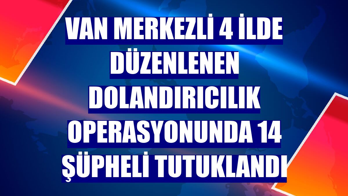 Van merkezli 4 ilde düzenlenen dolandırıcılık operasyonunda 14 şüpheli tutuklandı