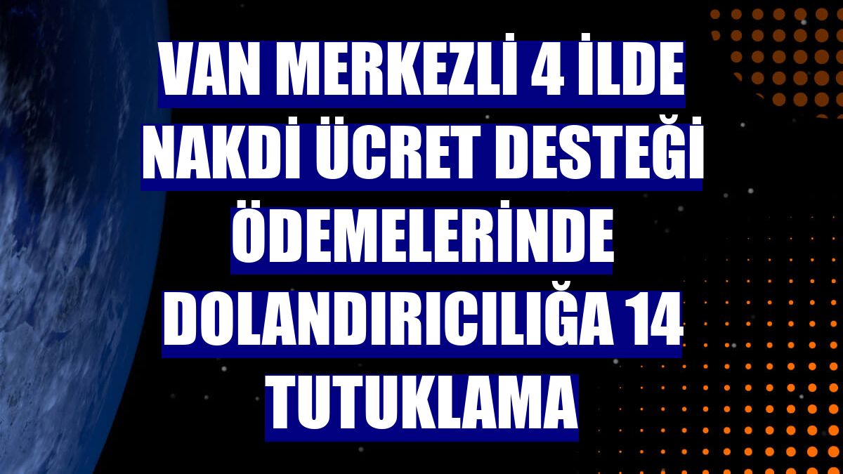 Van merkezli 4 ilde Nakdi Ücret Desteği ödemelerinde dolandırıcılığa 14 tutuklama