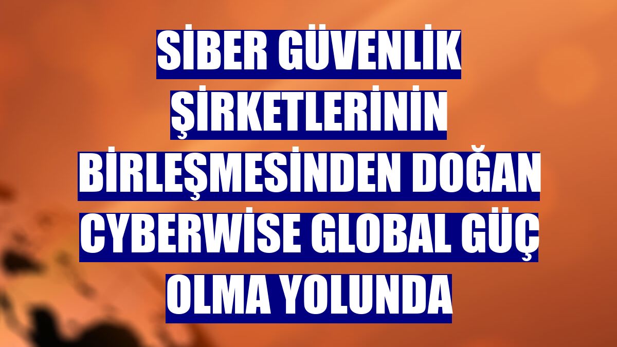 Siber güvenlik şirketlerinin birleşmesinden doğan Cyberwise global güç olma yolunda
