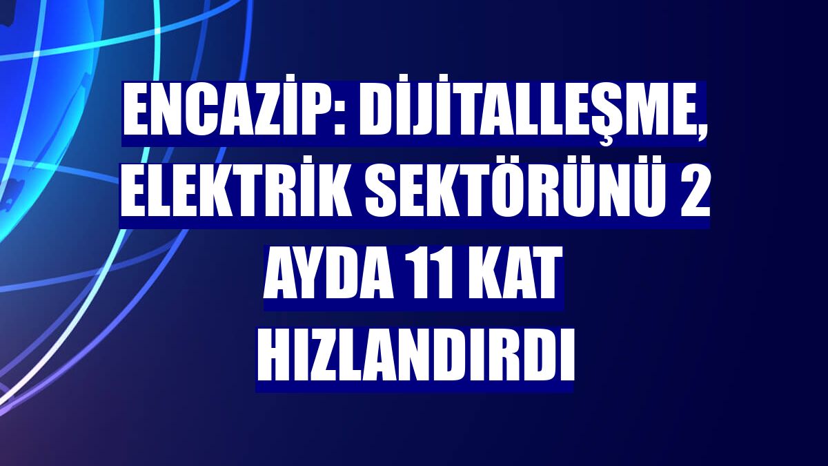 Encazip: Dijitalleşme, elektrik sektörünü 2 ayda 11 kat hızlandırdı