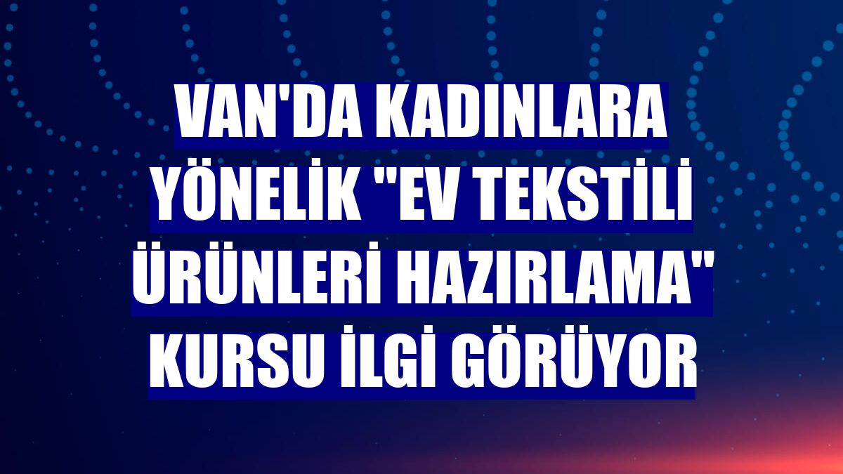 Van'da kadınlara yönelik "Ev Tekstili Ürünleri Hazırlama" kursu ilgi görüyor