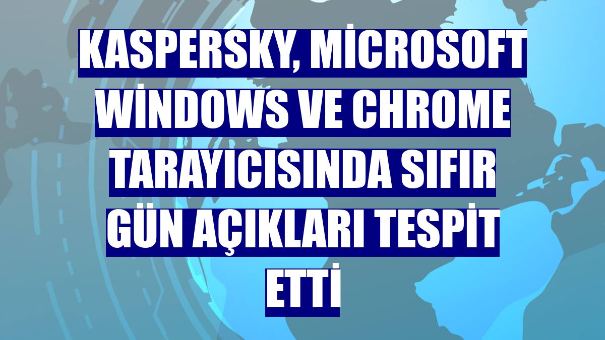 Kaspersky, Microsoft Windows ve Chrome tarayıcısında sıfır gün açıkları tespit etti