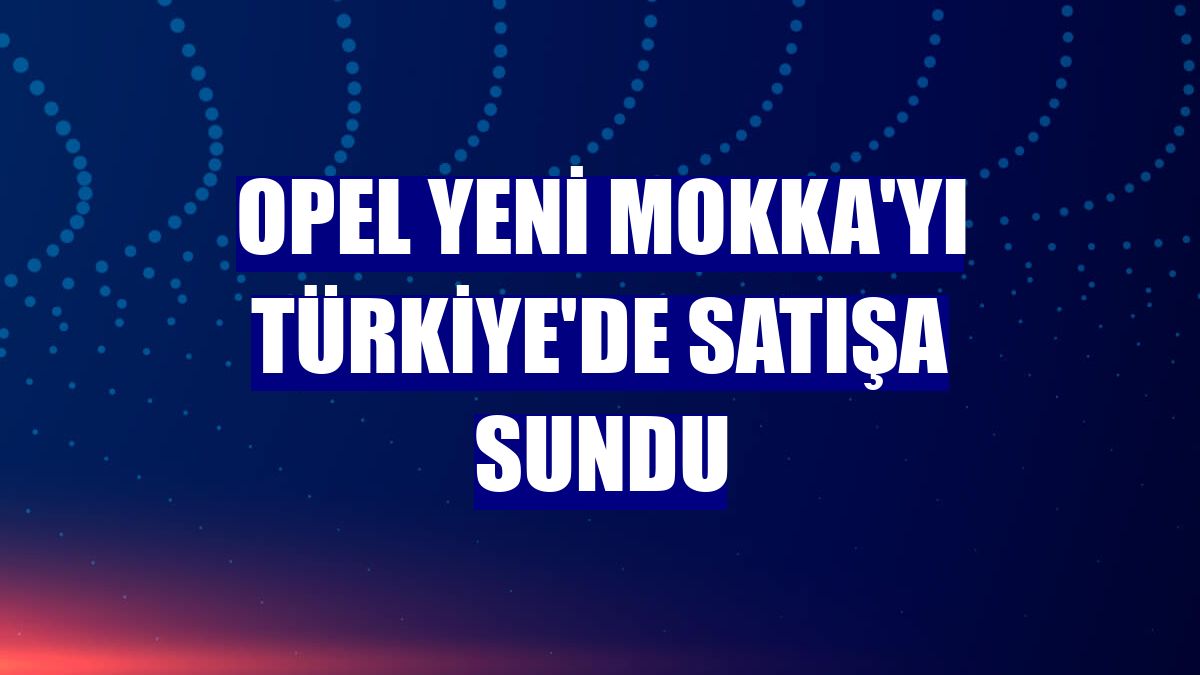 Opel Yeni Mokka'yı Türkiye'de satışa sundu