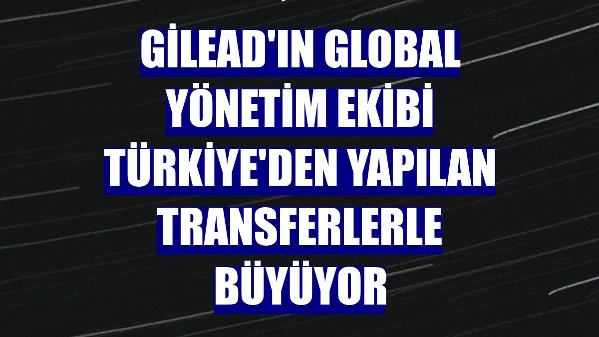 Gilead'ın global yönetim ekibi Türkiye'den yapılan transferlerle büyüyor