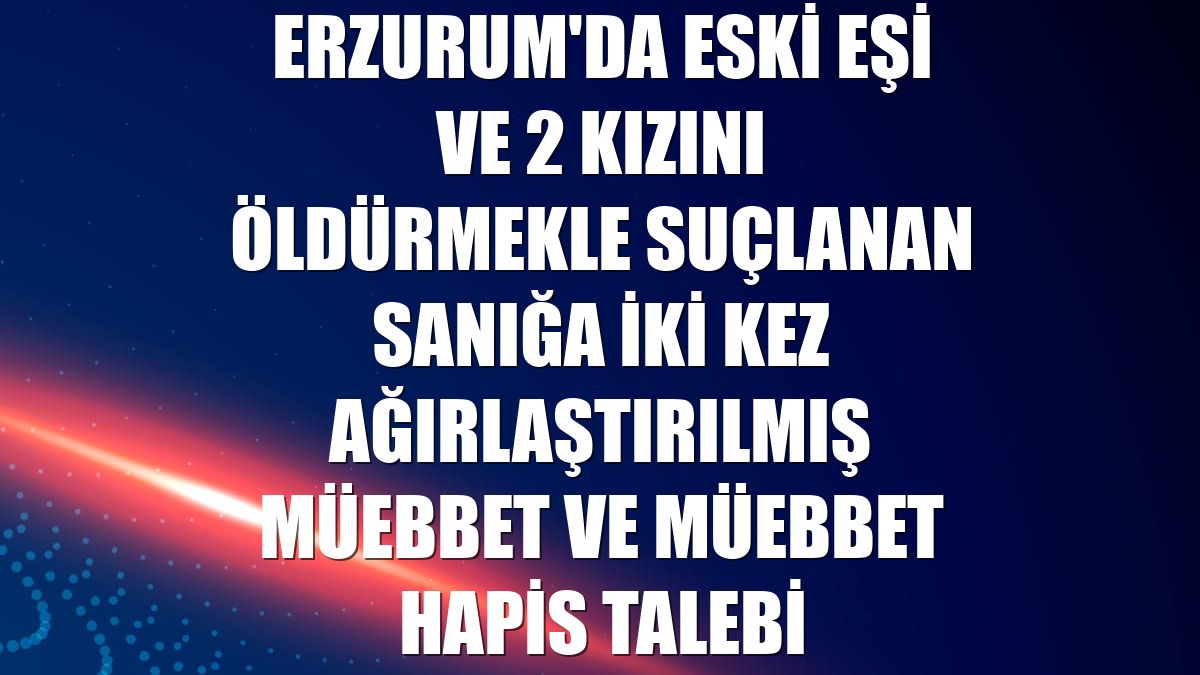 Erzurum'da eski eşi ve 2 kızını öldürmekle suçlanan sanığa iki kez ağırlaştırılmış müebbet ve müebbet hapis talebi