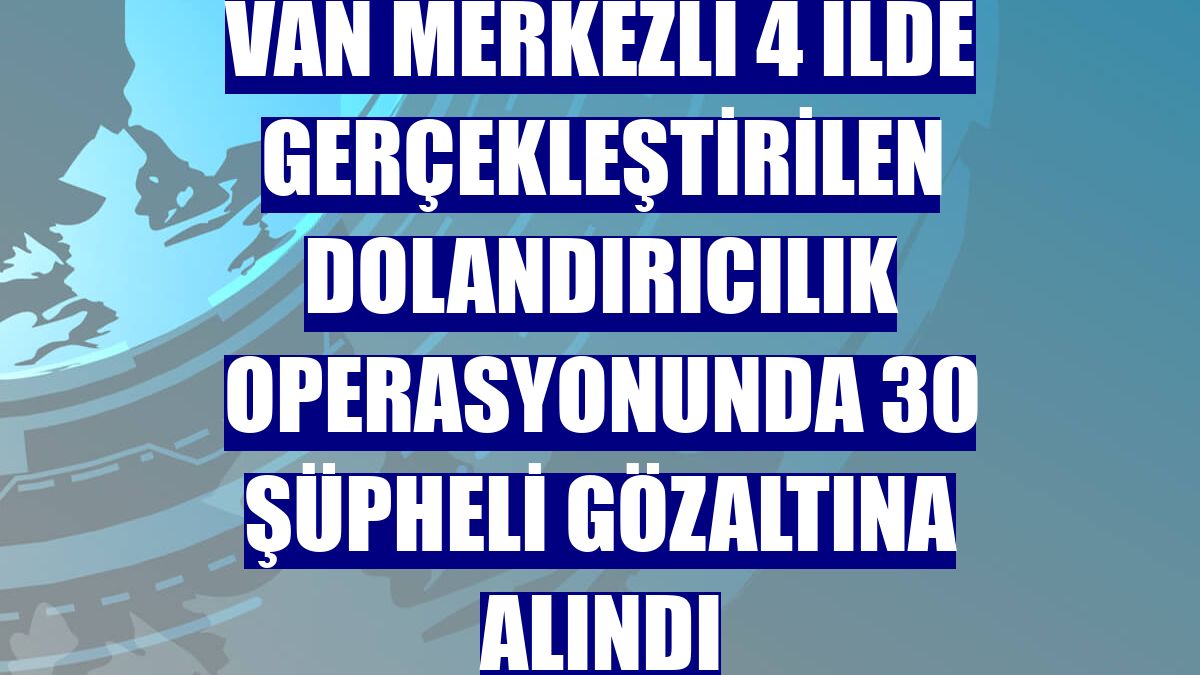 Van merkezli 4 ilde gerçekleştirilen dolandırıcılık operasyonunda 30 şüpheli gözaltına alındı