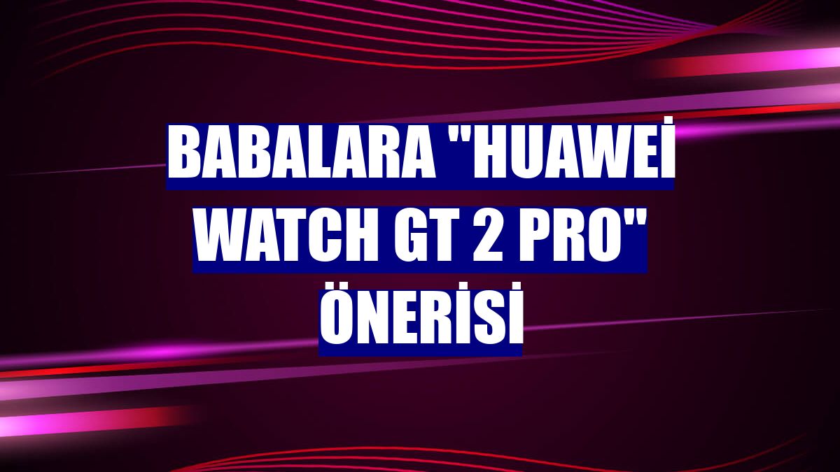 Babalara "Huawei Watch GT 2 Pro" önerisi