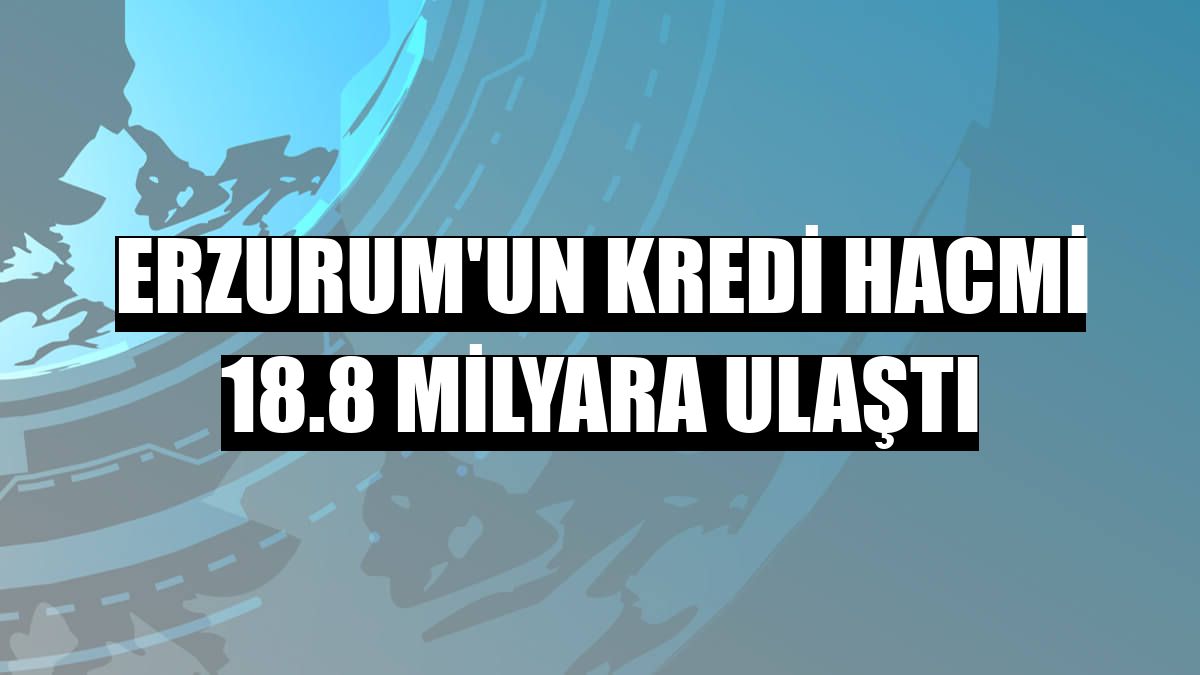 Erzurum'un kredi hacmi 18.8 milyara ulaştı
