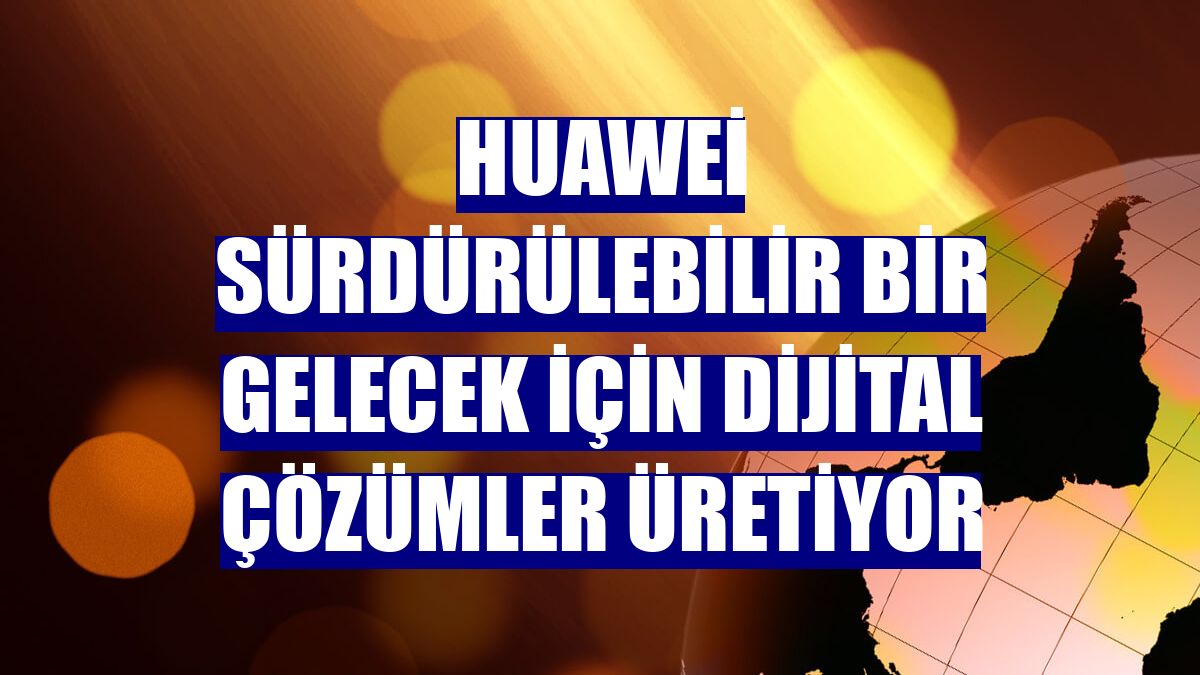 Huawei sürdürülebilir bir gelecek için dijital çözümler üretiyor