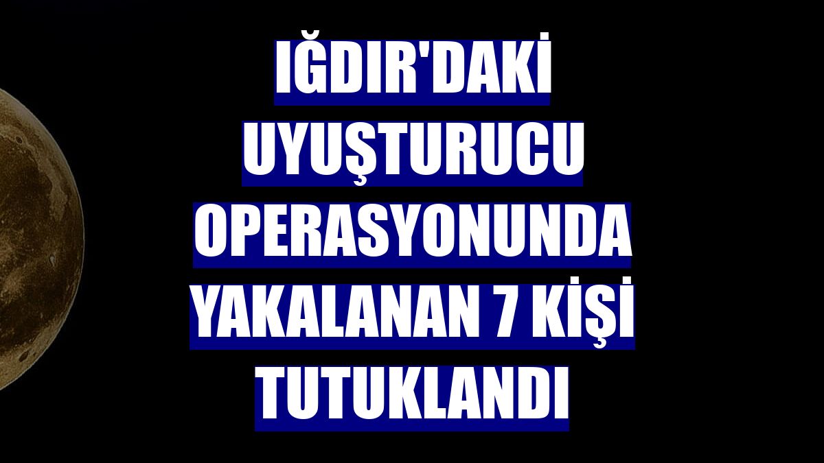 Iğdır'daki uyuşturucu operasyonunda yakalanan 7 kişi tutuklandı