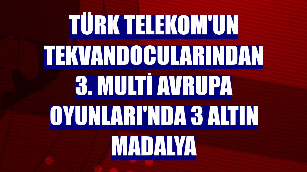 Türk Telekom'un tekvandocularından 3. Multi Avrupa Oyunları'nda 3 altın madalya