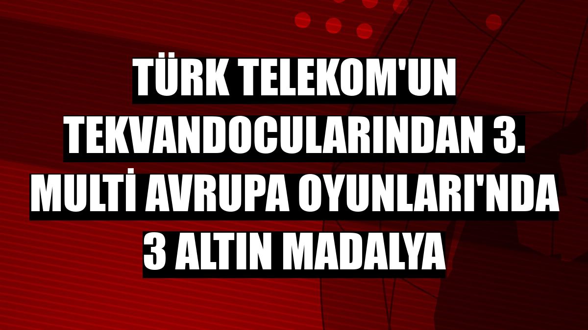 Türk Telekom'un tekvandocularından 3. Multi Avrupa Oyunları'nda 3 altın madalya