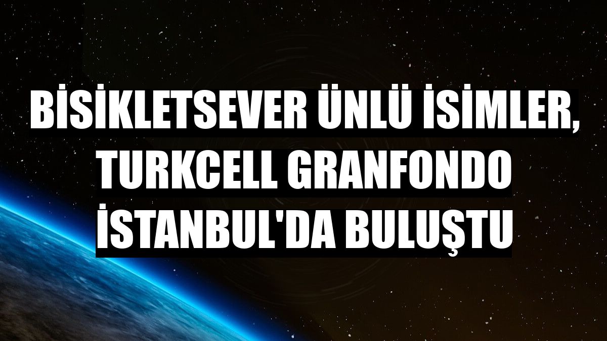 Bisikletsever ünlü isimler, Turkcell GranFondo İstanbul'da buluştu