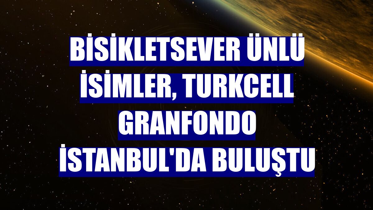 Bisikletsever ünlü isimler, Turkcell GranFondo İstanbul'da buluştu