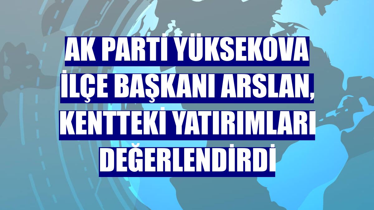 AK Parti Yüksekova İlçe Başkanı Arslan, kentteki yatırımları değerlendirdi