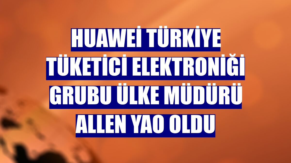 Huawei Türkiye Tüketici Elektroniği Grubu Ülke Müdürü Allen Yao oldu