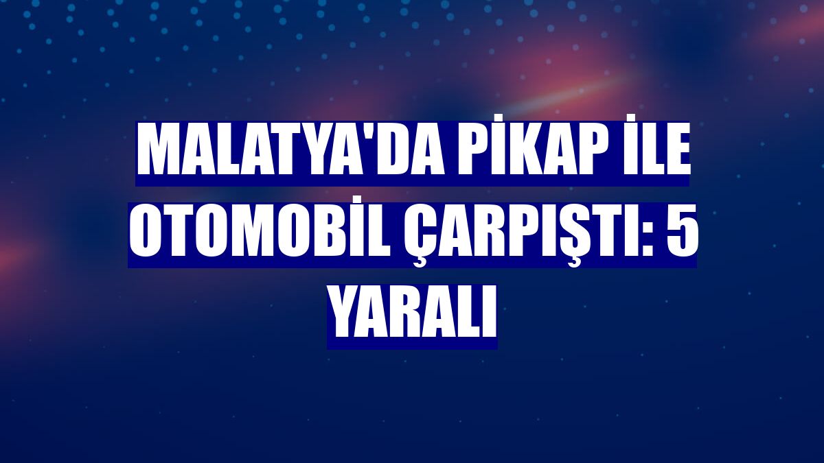 Malatya'da pikap ile otomobil çarpıştı: 5 yaralı