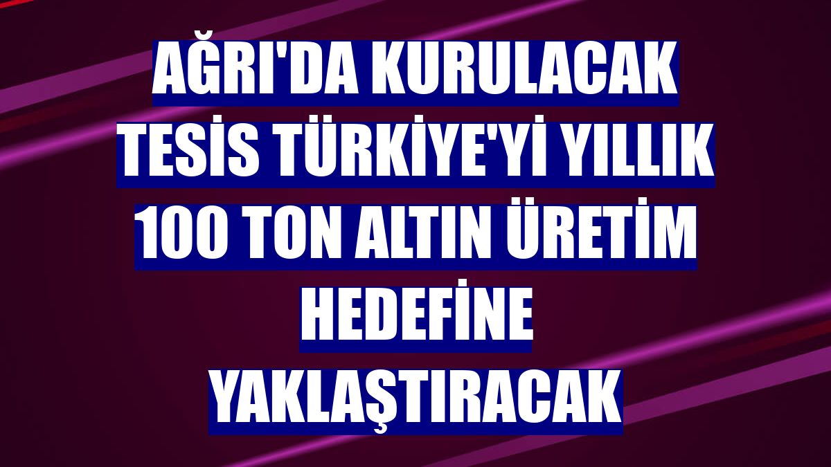 Ağrı'da kurulacak tesis Türkiye'yi yıllık 100 ton altın üretim hedefine yaklaştıracak