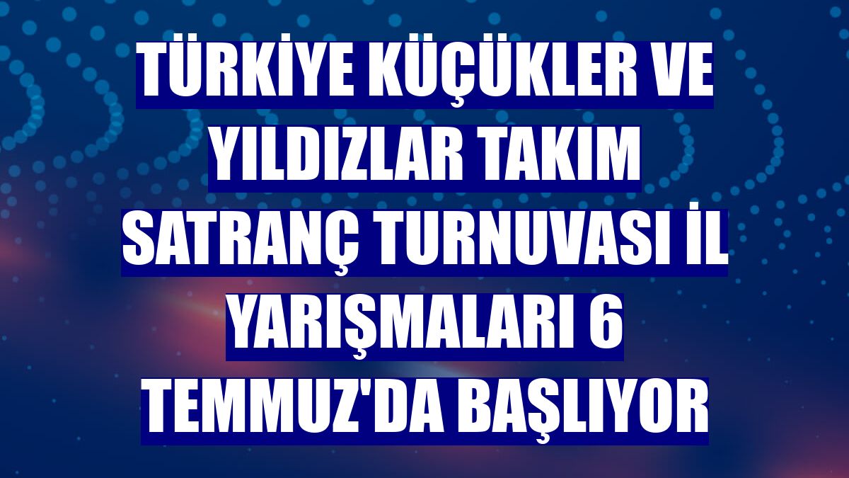 Türkiye Küçükler ve Yıldızlar Takım Satranç Turnuvası İl Yarışmaları 6 Temmuz'da başlıyor