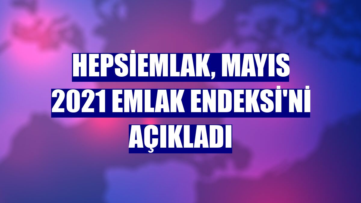 Hepsiemlak, Mayıs 2021 Emlak Endeksi'ni açıkladı