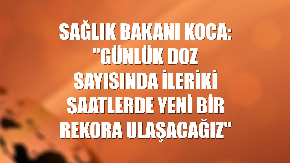 Sağlık Bakanı Koca: "Günlük doz sayısında ileriki saatlerde yeni bir rekora ulaşacağız"