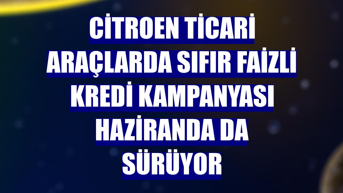 Citroen ticari araçlarda sıfır faizli kredi kampanyası haziranda da sürüyor