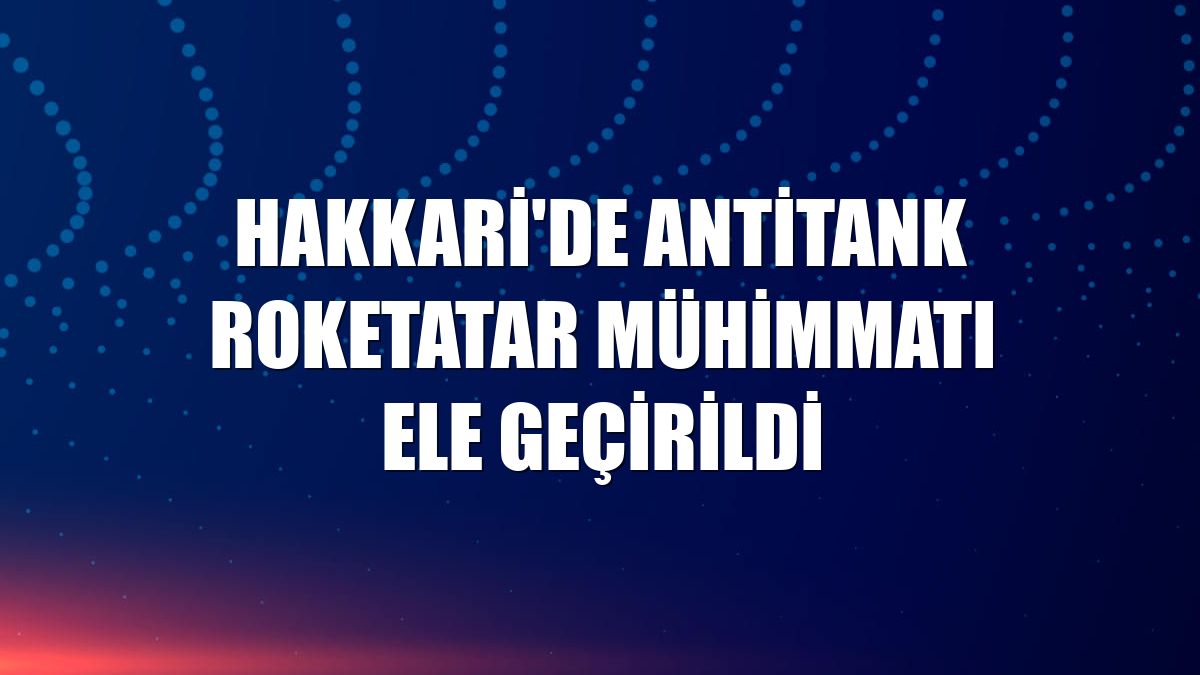 Hakkari'de antitank roketatar mühimmatı ele geçirildi