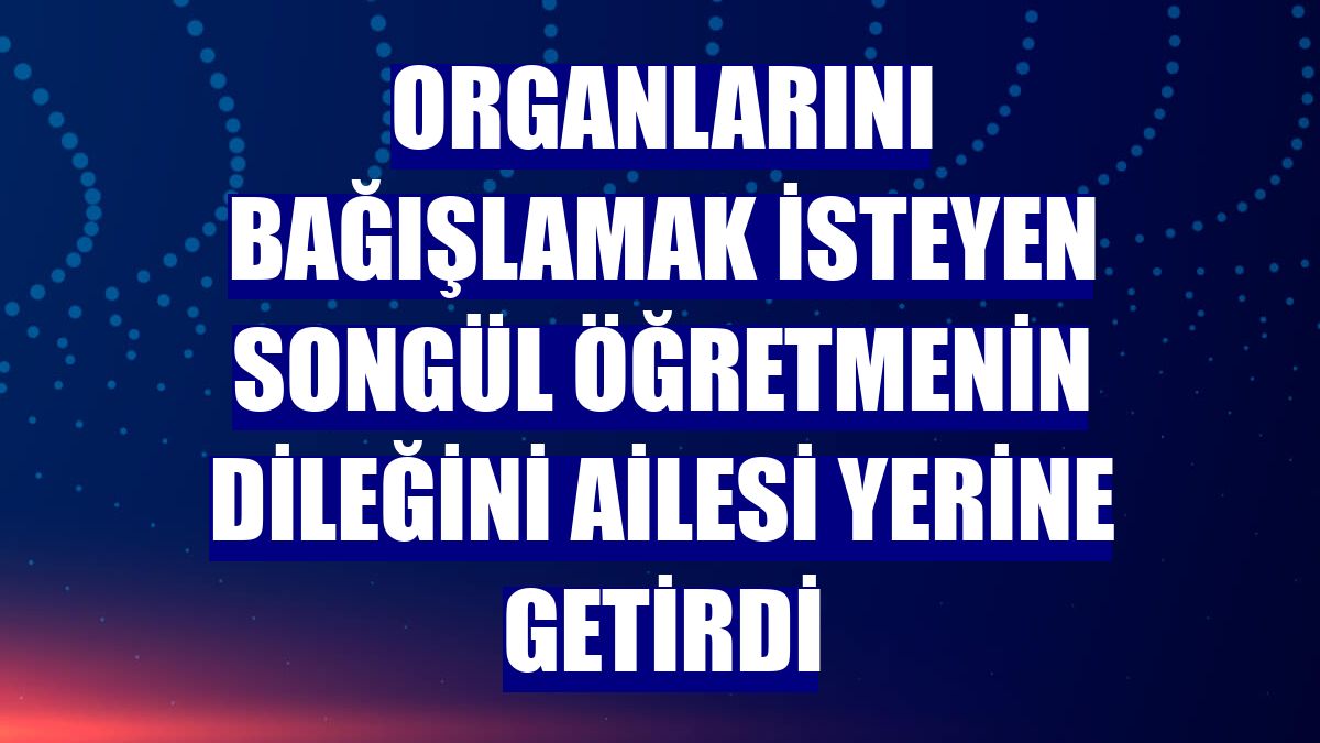 Organlarını bağışlamak isteyen Songül öğretmenin dileğini ailesi yerine getirdi