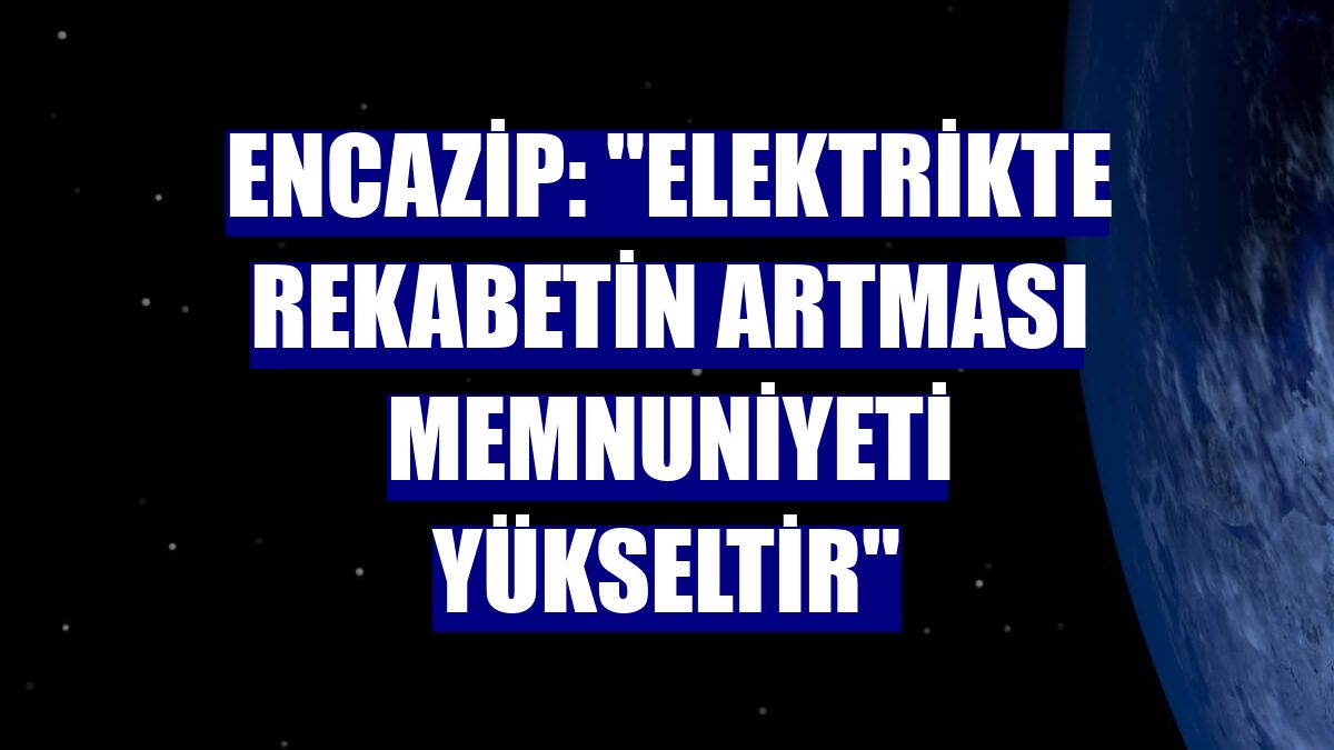 Encazip: "Elektrikte rekabetin artması memnuniyeti yükseltir"