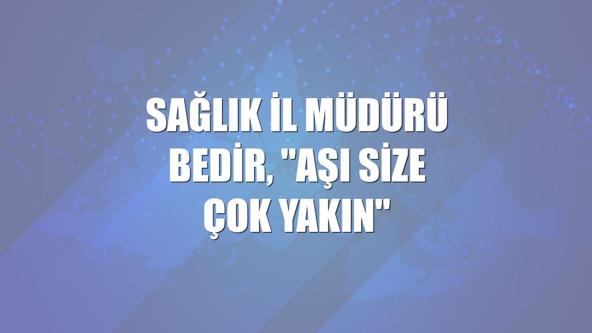 Sağlık İl Müdürü Bedir, "Aşı Size Çok Yakın"