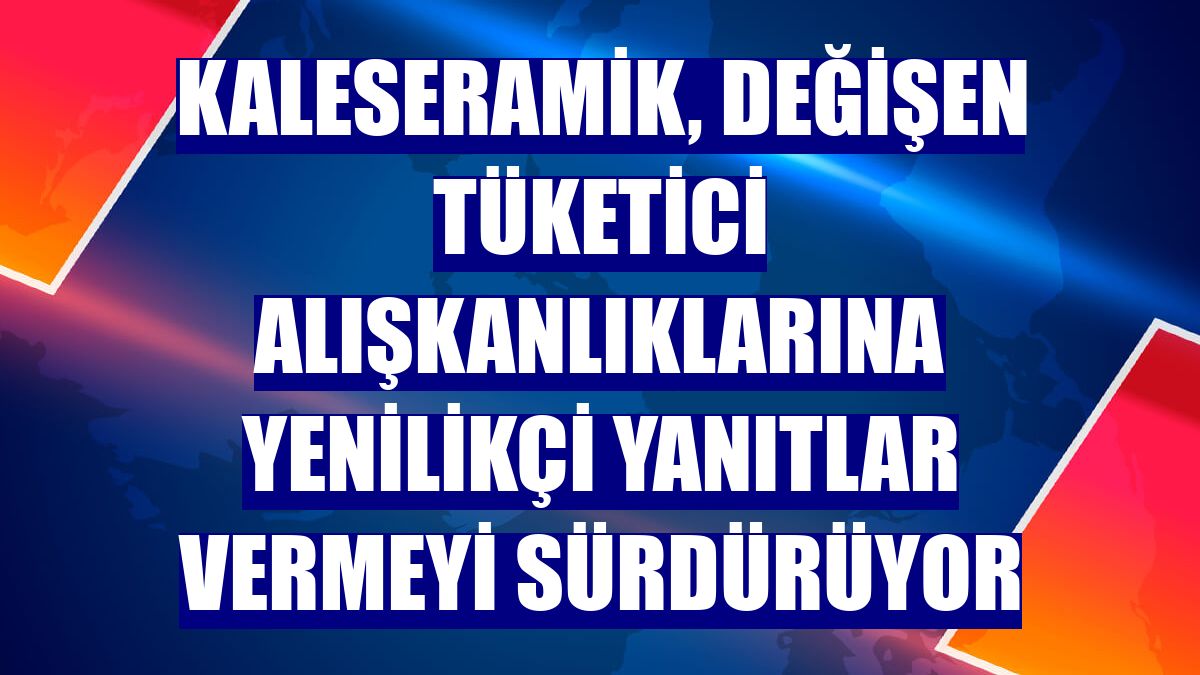 Kaleseramik, değişen tüketici alışkanlıklarına yenilikçi yanıtlar vermeyi sürdürüyor