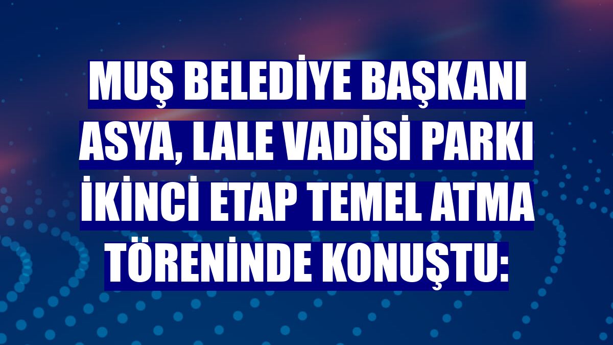 Muş Belediye Başkanı Asya, Lale Vadisi Parkı İkinci Etap Temel Atma töreninde konuştu: