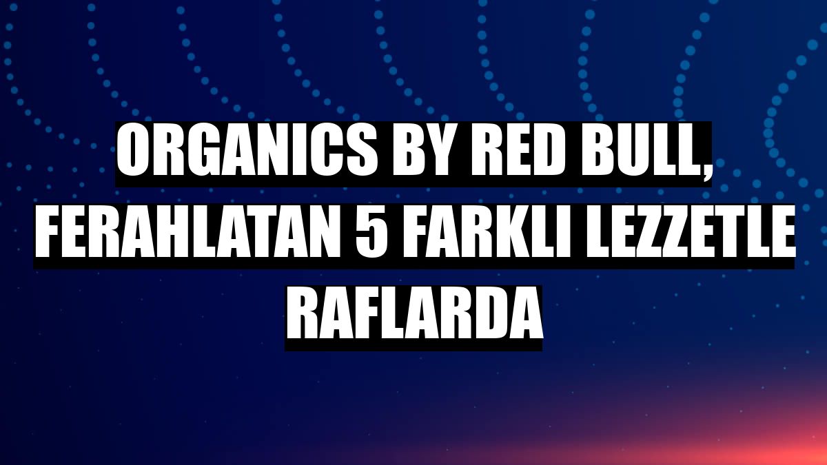 ORGANICS by Red Bull, ferahlatan 5 farklı lezzetle raflarda