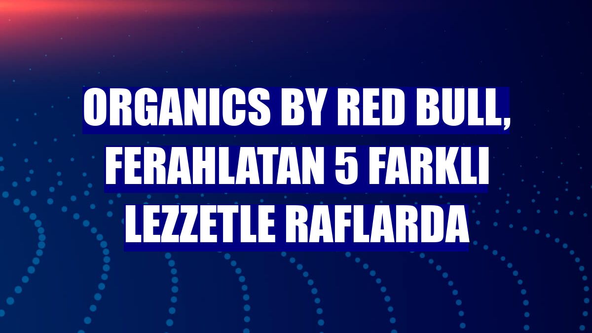 ORGANICS by Red Bull, ferahlatan 5 farklı lezzetle raflarda