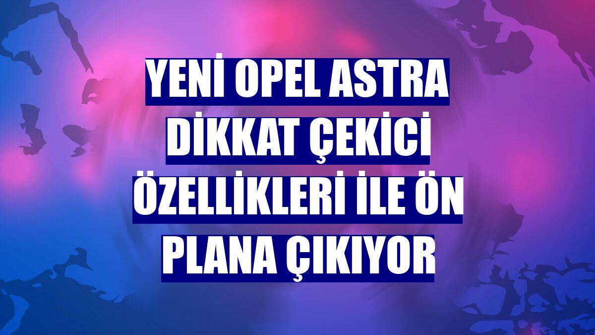 Yeni Opel Astra dikkat çekici özellikleri ile ön plana çıkıyor