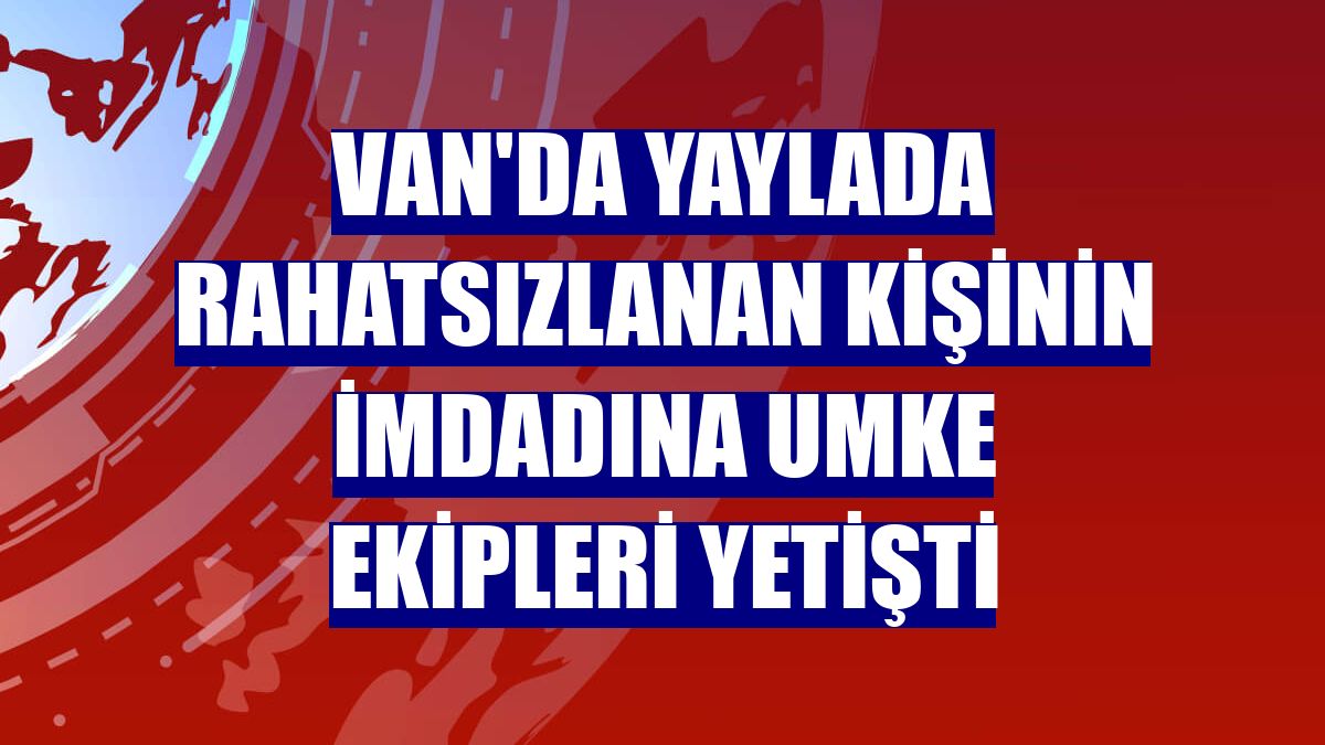 Van'da yaylada rahatsızlanan kişinin imdadına UMKE ekipleri yetişti